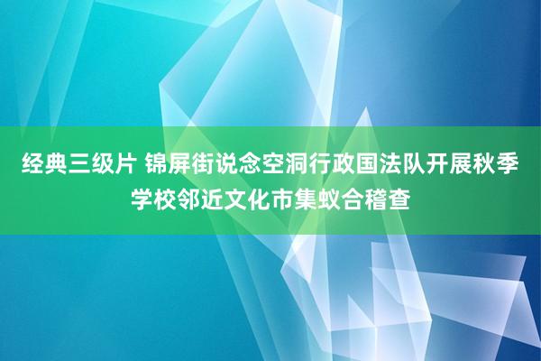 经典三级片 锦屏街说念空洞行政国法队开展秋季学校邻近文化市集蚁合稽查