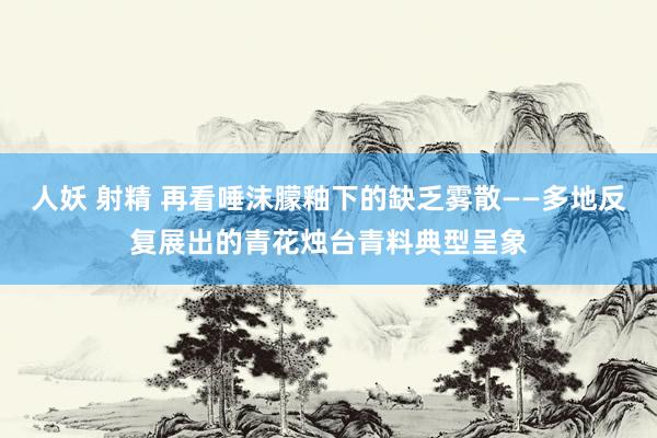 人妖 射精 再看唾沫朦釉下的缺乏雾散——多地反复展出的青花烛台青料典型呈象