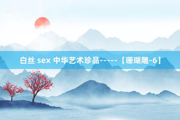 白丝 sex 中华艺术珍品-----【珊瑚雕-6】