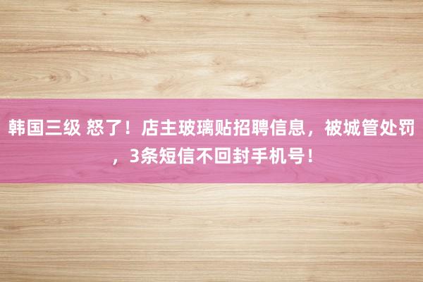 韩国三级 怒了！店主玻璃贴招聘信息，被城管处罚，3条短信不回封手机号！