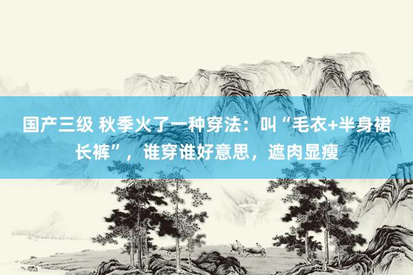 国产三级 秋季火了一种穿法：叫“毛衣+半身裙长裤”，谁穿谁好意思，遮肉显瘦