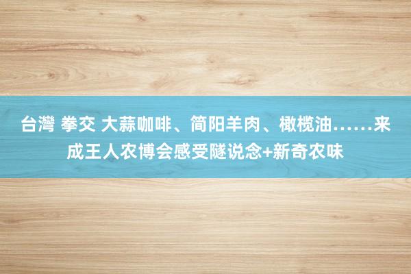 台灣 拳交 大蒜咖啡、简阳羊肉、橄榄油……来成王人农博会感受隧说念+新奇农味