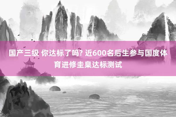 国产三级 你达标了吗? 近600名后生参与国度体育进修圭臬达标测试