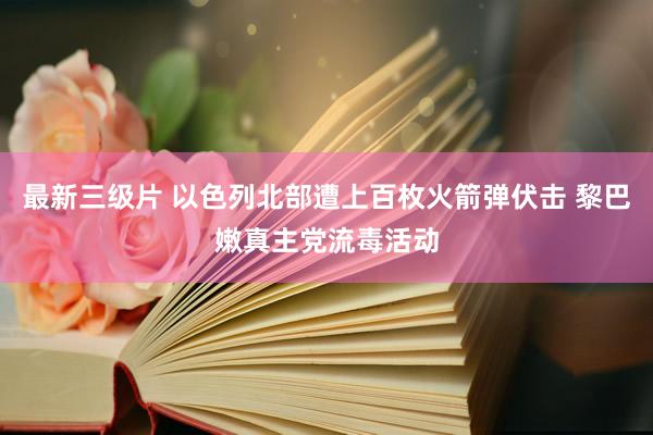 最新三级片 以色列北部遭上百枚火箭弹伏击 黎巴嫩真主党流毒活动