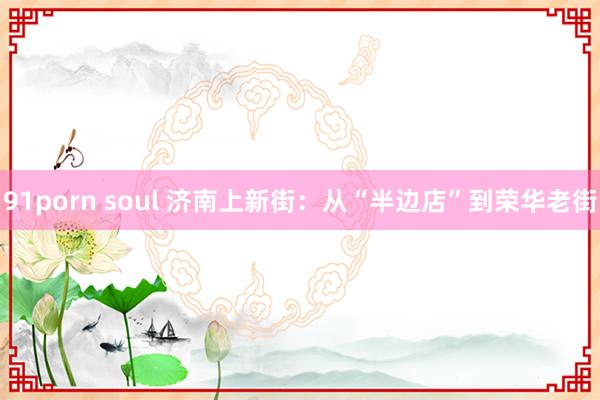 91porn soul 济南上新街：从“半边店”到荣华老街