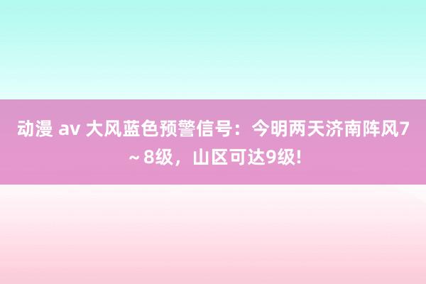 动漫 av 大风蓝色预警信号：今明两天济南阵风7～8级，山区可达9级!