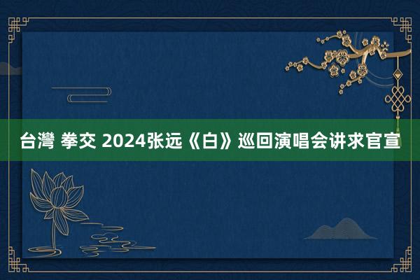 台灣 拳交 2024张远《白》巡回演唱会讲求官宣