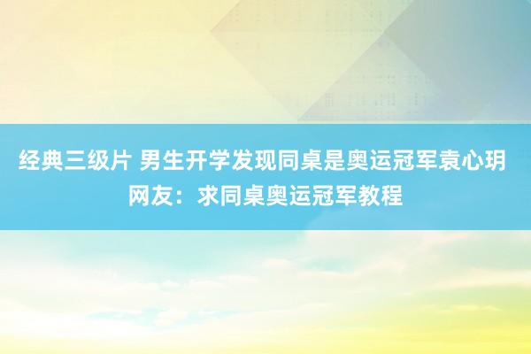 经典三级片 男生开学发现同桌是奥运冠军袁心玥 网友：求同桌奥运冠军教程