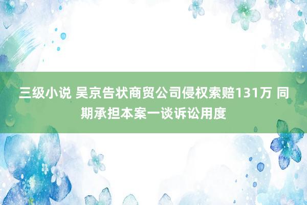 三级小说 吴京告状商贸公司侵权索赔131万 同期承担本案一谈诉讼用度