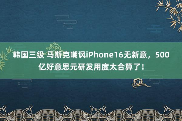 韩国三级 马斯克嘲讽iPhone16无新意，500亿好意思元研发用度太合算了！