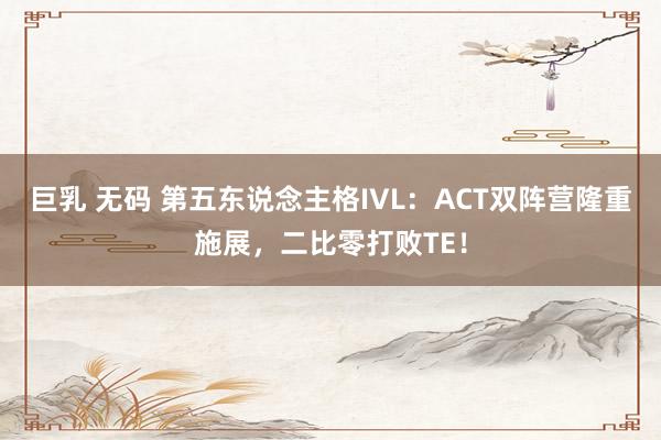 巨乳 无码 第五东说念主格IVL：ACT双阵营隆重施展，二比零打败TE！