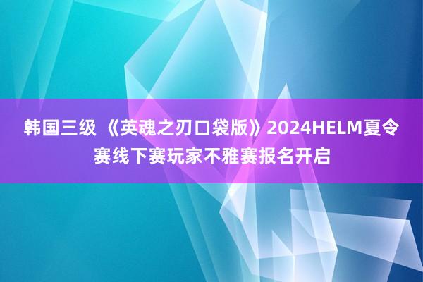 韩国三级 《英魂之刃口袋版》2024HELM夏令赛线下赛玩家不雅赛报名开启