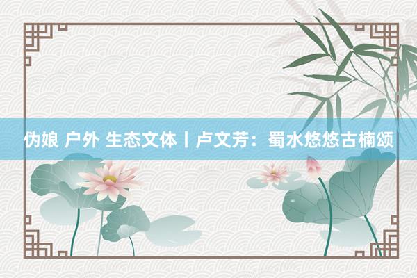 伪娘 户外 生态文体丨卢文芳：蜀水悠悠古楠颂