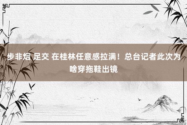 步非烟 足交 在桂林任意感拉满！总台记者此次为啥穿拖鞋出镜