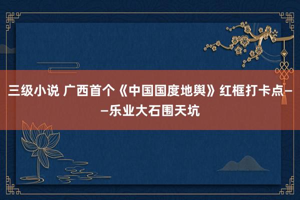 三级小说 广西首个《中国国度地舆》红框打卡点——乐业大石围天坑