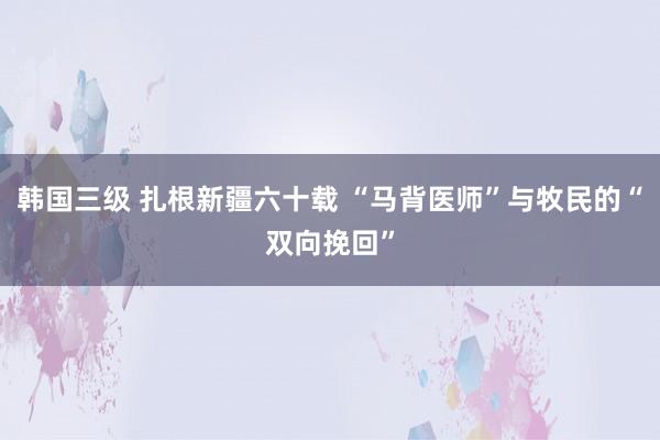 韩国三级 扎根新疆六十载 “马背医师”与牧民的“双向挽回”