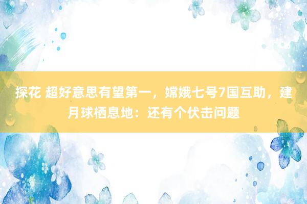 探花 超好意思有望第一，嫦娥七号7国互助，建月球栖息地：还有个伏击问题