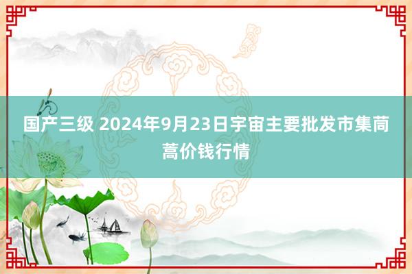 国产三级 2024年9月23日宇宙主要批发市集茼蒿价钱行情