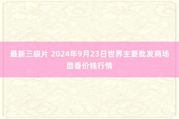 最新三级片 2024年9月23日世界主要批发商场茴香价钱行情