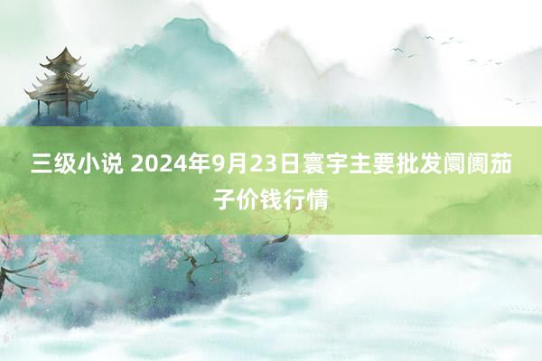 三级小说 2024年9月23日寰宇主要批发阛阓茄子价钱行情