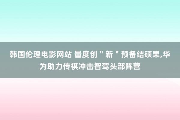 韩国伦理电影网站 量度创＂新＂预备结硕果，华为助力传祺冲击智驾头部阵营