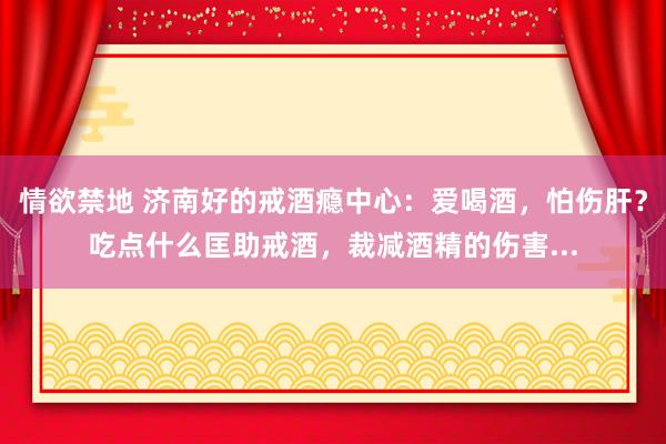 情欲禁地 济南好的戒酒瘾中心：爱喝酒，怕伤肝？吃点什么匡助戒酒，裁减酒精的伤害...