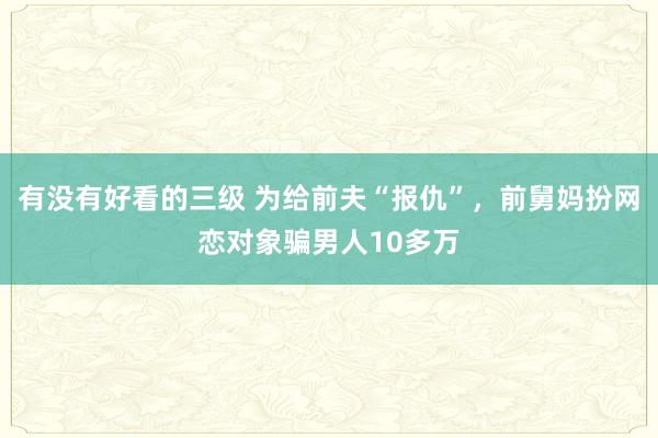 有没有好看的三级 为给前夫“报仇”，前舅妈扮网恋对象骗男人10多万