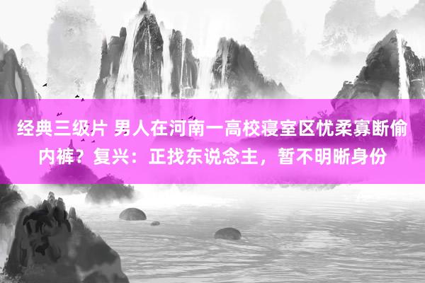 经典三级片 男人在河南一高校寝室区忧柔寡断偷内裤？复兴：正找东说念主，暂不明晰身份