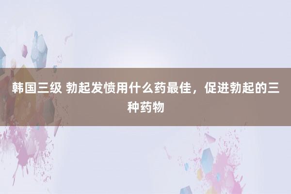 韩国三级 勃起发愤用什么药最佳，促进勃起的三种药物