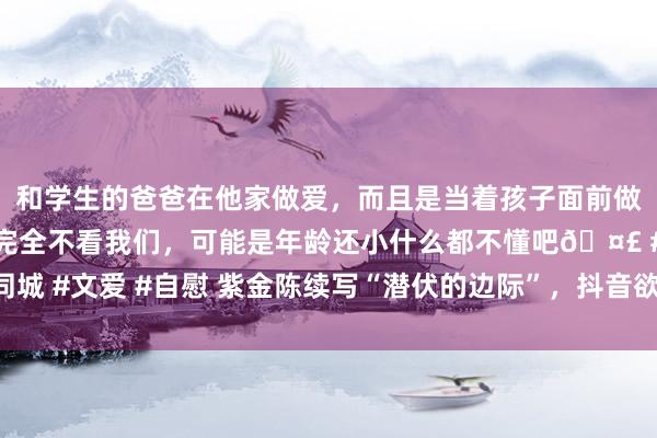 和学生的爸爸在他家做爱，而且是当着孩子面前做爱，太刺激了，孩子完全不看我们，可能是年龄还小什么都不懂吧🤣 #同城 #文爱 #自慰 紫金陈续写“潜伏的边际”，抖音欲打造短剧版“迷雾戏院”？