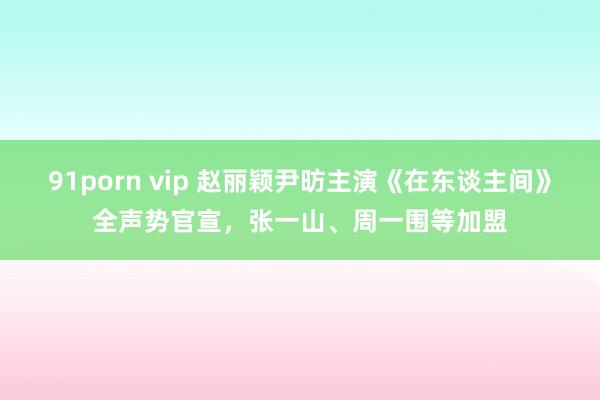 91porn vip 赵丽颖尹昉主演《在东谈主间》全声势官宣，张一山、周一围等加盟