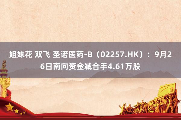 姐妹花 双飞 圣诺医药-B（02257.HK）：9月26日南向资金减合手4.61万股