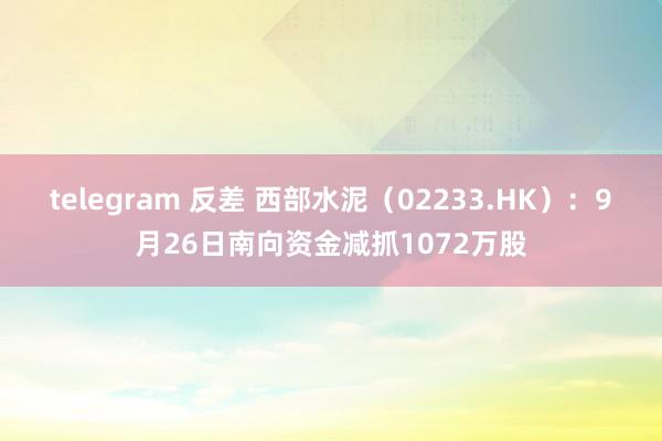 telegram 反差 西部水泥（02233.HK）：9月26日南向资金减抓1072万股