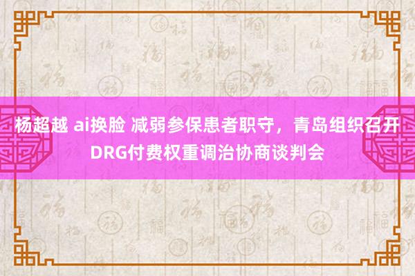 杨超越 ai换脸 减弱参保患者职守，青岛组织召开DRG付费权重调治协商谈判会