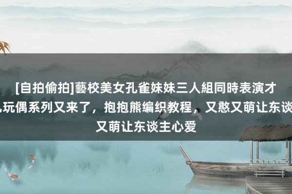 [自拍偷拍]藝校美女孔雀妹妹三人組同時表演才藝 可儿玩偶系列又来了，抱抱熊编织教程，又憨又萌让东谈主心爱