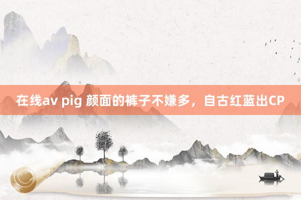 在线av pig 颜面的裤子不嫌多，自古红蓝出CP