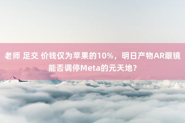 老师 足交 价钱仅为苹果的10%，明日产物AR眼镜能否调停Meta的元天地？