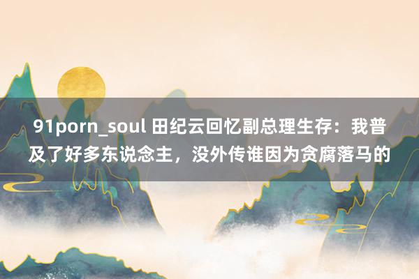 91porn_soul 田纪云回忆副总理生存：我普及了好多东说念主，没外传谁因为贪腐落马的