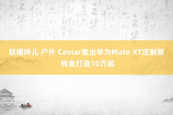 妖媚婷儿 户外 Caviar推出华为Mate XT定制版 纯金打造10万起