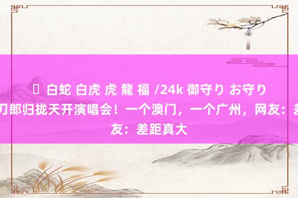 ✨白蛇 白虎 虎 龍 福 /24k 御守り お守り 那英与刀郎归拢天开演唱会！一个澳门，一个广州，网友：差距真大