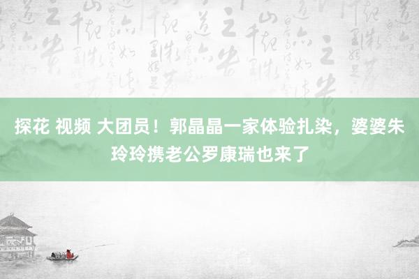 探花 视频 大团员！郭晶晶一家体验扎染，婆婆朱玲玲携老公罗康瑞也来了