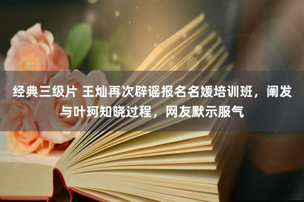 经典三级片 王灿再次辟谣报名名媛培训班，阐发与叶珂知晓过程，网友默示服气