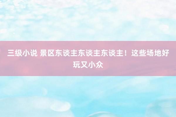 三级小说 景区东谈主东谈主东谈主！这些场地好玩又小众