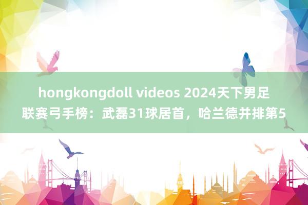 hongkongdoll videos 2024天下男足联赛弓手榜：武磊31球居首，哈兰德并排第5