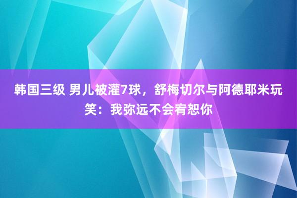 韩国三级 男儿被灌7球，舒梅切尔与阿德耶米玩笑：我弥远不会宥恕你