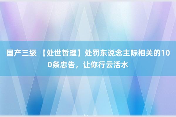 国产三级 【处世哲理】处罚东说念主际相关的100条忠告，让你行云活水