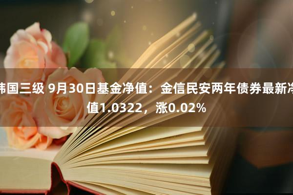 韩国三级 9月30日基金净值：金信民安两年债券最新净值1.0322，涨0.02%