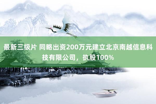 最新三级片 同略出资200万元建立北京南越信息科技有限公司，执股100%