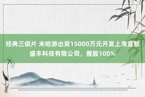 经典三级片 米哈游出资15000万元开发上海蓝智盛丰科技有限公司，握股100%