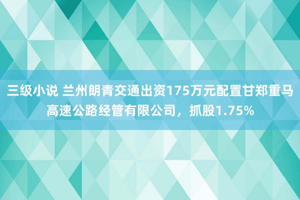 三级小说 兰州朗青交通出资175万元配置甘郑重马高速公路经管有限公司，抓股1.75%